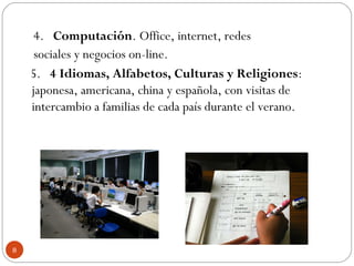 4.   Computación. Office, internet, redes
sociales y negocios on-line.
5.   4 Idiomas, Alfabetos, Culturas y Religiones:
japonesa, americana, china y española, con visitas de
intercambio a familias de cada país durante el verano.
8
 