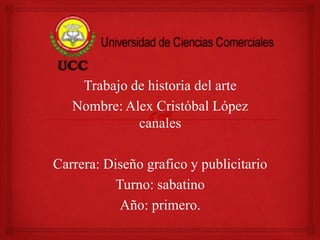 Trabajo de historia del arte 
Nombre: Alex Cristóbal López 
canales 
Carrera: Diseño grafico y publicitario 
Turno: sabatino 
Año: primero. 
 