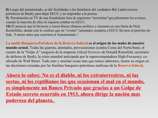 8) Luego del autoatentado, se dió facilidades a los familiares del verdadero Bin Laden (socios
petroleros de Bush), para dejar EEUU y no responder a la prensa.
9) Presentación en TV de una fraudulenta lista de supuestos “terroristas”que pilotearon los aviones,
cuando la mayoría de ellos ni siquiera estaban en EEUU.
10) El anuncio que le hicieron a Aaron Russo (famoso político y cineasta) en una fiesta de Nick
Rockefeller, donde este le confesó que un “evento” (atentado) ayudaría a EEUU llevarse el petróleo de
Irak, 9 meses antes que ocurriera el Autoatentado !
La mafia Banquero-Petrolera de la Reserva federal es el origen de los males de nuestro
mundo actual, Todas las guerras, atentados, provocaciones (contra Corea del Norte/Iran), el
cuento de la “Gripe A” (negocio de la empresa Gilead Sciences de Donald Rumsfeld, secretario
de defensa de Bush), la crisis mundial anticipada por la supercomputadora High-Frecuency co-
ubicada de Wall Street. Todo esto y muchas cosas mas que nunca sabremos, tienen su origen en
las decisiones tomadas por las familias banquero-petroleras mafiosas de la Reserva federal.
Ahora lo sabes: No es el diablo, ni los extraterrestres, ni las
sectas, ni los reptilianos los que ocasionan el mal en el mundo,
es simplemente un Banco Privado que gracias a un Golpe de
Estado secreto ocurrido en 1913, ahora dirige la nación mas
poderosa del planeta.
 