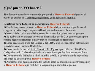 ¿Qué puedo YO hacer ?
Simplemente reenviar este mensaje, porque si la Reserva Federal sigue en el
poder, es gracias al Total desconocimiento de la población mundial.
Beneficios para Todos si no gobernára la Reserva Federal :
1) Fin de las guerras: porque la Reserva Federal dejaría de entregar dinero al
congreso y evitaría que empresas (Harriburton) lucren con la muerte.
2) No existirían crisis mundiales, sólo afectarían a los paises que las generan.
3) Se acabarían los ataques terroristas financiados por la CIA como excusa para
robarse recursos naturales e intervenir en los gobiernos del mundo.
4) Libre acceso a la Cura del Cancer y del SIDA, que se encuentran celosamente
guardados en el instituto Rockefeller.
5) Comenzaría la era del Auto Electrico Ecológico, aparecido en 1996 (EV1-
GM) y destruido 6 años después de su lanzamiento por los banquero-petroleros.
6) Descenso de la inflacion a nivel mundial debido a que dejarían de imprimirse
Trillones de dolares por la Reserva Federal
7) Alimentos mas baratos para todos debido al fin de monopolios controlados por
la Reserva Federal que prohiben a los países que importar y que no.
 