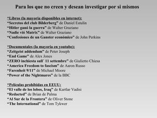 Para los que no creen y desean investigar por si mismos
*Libros (la mayoria disponibles en internet):
“Secretos del club Bilderberg” de Daniel Estulin
“Hitler ganó la guerra” de Walter Graziano
“Nadie vió Matrix” de Walter Graziano
“Confesiones de un Ganster económico” de John Perkins
*Documentales (la mayoria en youtube):
“Zeitgeist addendum” de Peter Joseph
“End Game” de Alex Jones
“ZERO inchiesta sull´ 11 settembre” de Giulietto Chiesa
“America Freedom to fascism” de Aaron Russo
“Farenheit 9/11” de Michael Moore
“Power of the Nightmares” de la BBC
*Películas prohibidas en EEUU:
“El valle de los lobos, Iraq” de Kurtlar Vadisi
“Redacted” de Brian de Palma
“Al Sur de la Frontera” de Oliver Stone
“The International” de Tom Tykwer
 