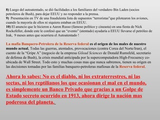 8)  Luego del autoatentado, se dió facilidades a los familiares del verdadero Bin Laden (socios petroleros de Bush), para dejar EEUU y no responder a la prensa. 9)   Presentación en TV de una fraudulenta lista de supuestos “terroristas”que pilotearon los aviones, cuando la mayoría de ellos ni siquiera estaban en EEUU. 10)  El anuncio que le hicieron a Aaron Russo (famoso político y cineasta) en una fiesta de Nick Rockefeller, donde este le confesó que un “evento” (atentado) ayudaría a EEUU llevarse el petróleo de Irak,  9 meses antes que ocurriera el Autoatentado ! La mafia Banquero-Petrolera de la Reserva federal  es el origen de los males de nuestro mundo actual , Todas las guerras, atentados, provocaciones (contra Corea del Norte/Iran), el cuento de la “Gripe A” (negocio de la empresa  Gilead Sciences  de Donald Rumsfeld, secretario de defensa de Bush), la crisis mundial anticipada por la supercomputadora High-Frecuency co-ubicada de Wall Street. Todo esto y muchas cosas mas que nunca sabremos, tienen su origen en las decisiones tomadas por las familias banquero-petroleras mafiosas de la  Reserva federal . Ahora lo sabes: No es el diablo, ni los extraterrestres, ni las sectas, ni los reptilianos los que ocasionan el mal en el mundo, es simplemente un Banco Privado que gracias a un Golpe de Estado secreto ocurrido en 1913, ahora dirige la nación mas poderosa del planeta.   