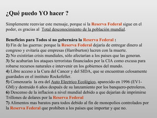 ¿Qué puedo YO hacer ?   Simplemente reenviar este mensaje, porque si la  Reserva Federal  sigue en el poder, es gracias al  Total desconocimiento de la población mundial . Beneficios para Todos si no gobernára la  Reserva Federal  : 1)  Fin de las guerras: porque la  Reserva Federal  dejaría de entregar dinero al congreso y evitaría que empresas (Harriburton) lucren con la muerte.  2)  No existirían crisis mundiales, sólo afectarían a los paises que las generan. 3)  Se acabarían los ataques terroristas financiados por la CIA como excusa para robarse recursos naturales e intervenir en los gobiernos del mundo. 4)  Libre acceso a la Cura del Cancer y del SIDA, que se encuentran celosamente guardados en el instituto Rockefeller. 5)  Comenzaría  la era del  Auto Electrico Ecológico , aparecido en 1996 (EV1-GM) y destruido 6 años después de su lanzamiento por los banquero-petroleros. 6)  Descenso de la inflacion a nivel mundial debido a que dejarían de imprimirse Trillones de dolares por la  Reserva Federal 7)  Alimentos mas baratos para todos debido al fin de monopolios controlados por la  Reserva Federal  que prohiben a los países que importar y que no.  