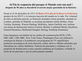 Al Fin la respuesta del porque el Mundo esta tan mal ! después de 96 años se descubrió el secreto mejor guardado de la historia: Desde el 23 de diciembre de 1913, El  Banco Privado de la Reserva Federal  se apoderó de los EEUU y la inmensa mayoría del mundo no lo sabe. Por voluntad de ellos se declaran guerras, se financian atentados (torres gemelas, atentado en Londres, atentado en Madrid), se asesinan presidentes (Jaime Roldos, Omar Torrijos, Kennedy, Warren Harding, McKinley, James Garfield, etc), trafican con armas de destrucción masiva (Carlyle, Bechtel, Lookheed Martin, Raytheon, General Dynamics, McDonnel Douglas, Boeing, Northrop Grumman).  Estos banqueros son dueños de los medios de comunicación (FOX, CNN, NBC,ABC, CBS, BBC, New York Times, Washington Post, etc) utilizan la estrategia de distraer a la población con programas de TV superficiales, productos tecnológicos de corta duración, reality shows y dibujos animados que ridiculizan los valores familiares. Noticias de asesinatos y crímenes con el propósito de destruir poco a poco nuestra confianza en el prójimo, evitando la unión de las personas y una revuelta popular mundial. 