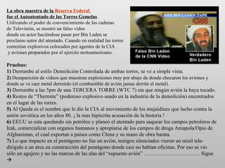 La obra maestra de la   Reserva Federal   fue el Autoatentado de las Torres Gemelas Utilizando el poder de convencimiento de las cadenas  de Televisión, se mostró un falso video donde un actor haciéndose pasar por Bin Laden se  proclamo autor del atentado. Cuando en realidad las torres contenían explosivos colocados por agentes de la CIA  y aviones preparados por el ejercito norteamericano. Pruebas: 1)  Derrumbe al estilo Demolición Controlada de ambas torres, se ve a simple vista. 2 )  Desaparición de videos que muestran explosiones muy por abajo de donde chocaron los aviones y donde se ve caer metal derretido (el combustible de avión jamas derrite el metal). 3)  Derrumbe a las 5pm de una TERCERA TORRE (WTC 7) sin que ningún avión la haya tocado. 4)  Restos de “Thermite” (poderoso explosivo usado en la industria de la demolición) encontrados en el lugar de las torres. 5)  Al Qaeda es el nombre que le dio la CIA al movimiento de los mujaidines que lucho contra la unión soviética en los años 80. ¡ la mas hipócrita acusación de la historia ! 6)  EEUU se esta quedando sin petróleo y planeó el atentado para saquear los campos petroleros de Irak, comercializar con organos humanos y apropiarse de los campos de droga Amapola/Opio de Afghanistan, el cual exportan a países como China y su mano de obra barata. 7)  Lo que impacto en el pentágono no fue un avión, testigos silenciados vieron un misil tele-dirigido a un área en construcción del pentágono donde casi no habían oficinas. Por eso se vio sólo un agujero y no las marcas de las alas del “supuesto avión” ………………………….. Sigue   