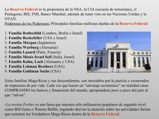 La  Reserva Federal  es la propietaria de la NSA, la CIA (escuela de terroristas), el Pentagono, BIS, FMI, Banco Mundial, además de tener voto en las Naciones Unidas y la OTAN. Poderosos de los Poderosos:  Principales familias mafiosas dueñas de la  Reserva Federal : 1.  Familia Rothschild  (Londres, Berlín e Israel) 2.  Familia Rockefeller  (USA e Israel) 3.  Familia Morgan  (Inglaterra) 4.  Familia Warburg  (Alemania) 5.  Familia Lazard  (París, Francia) 6.  Familia Mosés Israel Seif  (Italia, Israel) 7.  Familia Kuhn, Loeb  (Alemania y USA) 8.  Familia Lehman Brothers  (USA) 9.  Familia Goldman Sachs  (USA) Estas familias Mega-Ricas y sus descendientes, son intocables por la justicia y exonerados de impuestos de por vida. Cada vez que hacen un “salvataje económico” en realidad estan COMPRANDO los bancos y financieras del mundo, apropiandose poco a poco del país al que “salvan”. -La  revista Forbes  es una farsa que muestra sólo millonarios populares de segundo nivel como Bill Gates o Warren Buffet, logrando desviar la atención sobre las actividades ilícitas que cometen los Verdaderos Mega-Ricos dentro de la  Reserva Federal . 