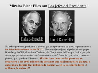 No existe gobierno, presidente o ejercito que este por encima de ellos, te presentamos a  los Jefes del Presidente de los EEUU . Ellos trabajando junto al poderosísimo grupo Bilderberg, la CFR, el instituto Tavistok y la CIA, forman la Elite que decide que país atacar, que presidente matar, que “atentado terrorista” financiar, que crisis económica planear, que “pandemia” inventar.  Si la fortuna de estas dos personas se repartiera a los 6000 millones de personas que habitan nuestro planeta, a cada uno le tocaría tres millones de dólares … si! ... lo escucho bien:  3 millones de dolares !! Míralos Bien: Ellos son  Los jefes del Presidente  ! 