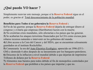 ¿Qué puedo YO hacer ?   Simplemente reenviar este mensaje, porque si la  Reserva Federal  sigue en el poder, es gracias al  Total desconocimiento de la población mundial . Beneficios para Todos si no gobernára la  Reserva Federal  : 1)  Fin de las guerras: porque la  Reserva Federal  dejaría de entregar dinero al congreso y evitaría que empresas (Harriburton) lucren con la muerte.  2)  No existirían crisis mundiales, sólo afectarían a los paises que las generan. 3)  Se acabarían los ataques terroristas financiados por la CIA como excusa para robarse recursos naturales e intervenir en los gobiernos del mundo. 4)  Libre acceso a la Cura del Cancer y del SIDA, que se encuentran celosamente guardados en el instituto Rockefeller. 5)  Comenzaría  la era del  Auto Electrico Ecológico , aparecido en 1996 (EV1-GM) y destruido 6 años después de su lanzamiento por los banquero-petroleros. 6)  Descenso de la inflacion a nivel mundial debido a que dejarían de imprimirse Trillones de dolares por la  Reserva Federal 7)  Alimentos mas baratos para todos debido al fin de monopolios controlados por la  Reserva Federal  que prohiben a los países que importar y que no.  