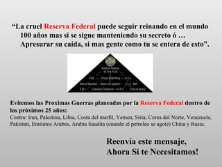 “ La cruel  Reserva Federal  puede seguir reinando en el mundo 100 años mas si se sigue manteniendo su secreto ó … Apresurar su caída, si mas gente como tu se entera de esto”. Reenvía este mensaje,  Ahora Si te Necesitamos! Evitemos las Proximas Guerras planeadas por la  Reserva Federal  dentro de los próximos 25 años: Contra: Iran, Palestina, Libia, Costa del marfil, Yemen, Siria, Corea del Norte, Venezuela, Pakistan, Emiratos Arabes, Arabia Saudita (cuando el petroleo se agote) China y Rusia. 