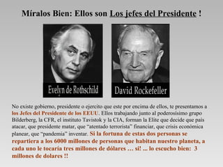No existe gobierno, presidente o ejercito que este por encima de ellos, te presentamos a
los Jefes del Presidente de los EEUU. Ellos trabajando junto al poderosísimo grupo
Bilderberg, la CFR, el instituto Tavistok y la CIA, forman la Elite que decide que país
atacar, que presidente matar, que “atentado terrorista” financiar, que crisis económica
planear, que “pandemia” inventar. Si la fortuna de estas dos personas se
repartiera a los 6000 millones de personas que habitan nuestro planeta, a
cada uno le tocaría tres millones de dólares … si! ... lo escucho bien: 3
millones de dolares !!
Míralos Bien: Ellos son Los jefes del Presidente !
 