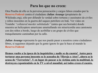 Otra Prueba de ello es la perversa persecución y cargos falsos creados por la
Reserva Federal contra el ciudadano Julian Assange (propietario de
Wikileaks.org), sólo por difundir la verdad sobre torturas y asesinatos de civiles
y niños inocentes en la guerra del saqueo petrólero en Irak. Ver video en
Youtube “collateral murder subtitulado” (antes que sea borrado) donde
muestra un helicoptero americano ametrallando sin misericordia una camioneta
con dos niños a bordo, luego de acribillar a un grupo de civiles que
tranquilamente caminaban por la calle.
Julian Assange representa lo que nos puede pasar a nosotros como ciudadanos
libres, si seguimos dejando que la gente ignore lo que le hace al mundo la
Reserva Federal
Hemos vuelto a la época de la inquisición y nadie se da cuenta! Antes para
torturar una persona inocente se le acusaba de “Hereje o Ateo”, ahora se le
acusa de “Terrorista”. Y en lugar de pasear a la victima ante la multitud, lo
destruyen exponiendolo en la TV a nivel mundial, así todos creen el cuento.
Para los que no creen:
 