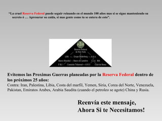 “La cruel Reserva Federal puede seguir reinando en el mundo 100 años mas si se sigue manteniendo su
secreto ó … Apresurar su caída, si mas gente como tu se entera de esto”.
Reenvía este mensaje,
Ahora Si te Necesitamos!
Evitemos las Proximas Guerras planeadas por la Reserva Federal dentro de
los próximos 25 años:
Contra: Iran, Palestina, Libia, Costa del marfil, Yemen, Siria, Corea del Norte, Venezuela,
Pakistan, Emiratos Arabes, Arabia Saudita (cuando el petroleo se agote) China y Rusia.
 