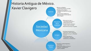 Historia Antigua de México.
Xavier Clavigero
Carácter
•Mismas cualidades y
características físicas y morales.
•Dotados de facultades y
cualidades semejantes a los hijos
de Adán.
•Los mexicanos modernos se
diferencian bajo muchos aspectos
de los antiguos.
Educación
de la
Juventud
•Educación en casa ->
Sacerdotes/ Seminarios ->
Manejo de las armas.
•Acostumbrarlos a perder el
miedo y a decir la verdad.
•Mantenerlossiempre ocupados.
Lengua
•La lengua mexicana es un
idioma rico, culto y expresivo.
•Falta de b, d, f, g, r y s. Abundan
l, x, t y z.
•Faltan superlativos y
comparativos. Abundan
diminutivos y aumentativos.
Oratoria y
Poesía
•Oradores y poetas elegantes y
elocuentes.
•Argumentos sólidos en honor a
los dioses. Lenguaje puro,
ameno y brillante.
Sociedad
Mexicana
 