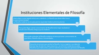 Instituciones Elementales de Filosofía
Grecia dejo un gran legado le lecturas y sabiduría. La filosofía que desarrollan busca
la esencia de la verdad
La filosofía moderna no era apta para la capacidad intelectual de los jóvenes
Para poder llegar a tener conocimiento de filosofía tenía mejor resultado el
estudio de la filosofía antigua que la moderna
Para poder entender la filosofía moderna se tenía que tener conocimiento de
gramática, filosofía clásica y humanidades.
Descartes el primero que cambió la filosofía. Con su ingenio y sus ideas de
libertad deja de lado los viejos prejuicios y se enfrentó a todas las escuelas
filosóficas que había antes y pone en tela de juicio todas las opiniones de filosofía
 