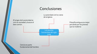 Conclusiones
Los jesuitas
humanistas del siglo
XVIII
El origen de la autoridad es
vivir en sociedad y buscar el
bien común.
Ciencia es parte
fundamental del hombre
Filosofía antigua era mejor
percibida por los jóvenes
que la moderna
La autoridad civil no viene
de la Iglesia
 