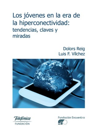 Los jóvenes en la era de
la hiperconectividad:
tendencias, claves y
miradas
Dolors Reig
Luis F. Vílchez
FundaciónTelefónicaFundaciónEncuentroLosjóvenesenlaeradelahiperconectividad
El smartphone, las redes sociales y las aplicaciones de mensajería instantánea se han
convertido en espacios vitales de los jóvenes y de los adolescentes desde edades cada
vez más tempranas. Existe una preocupación cada vez mayor por las implicaciones
educativas de este proceso. La relación entre educación y TIC desborda hoy, en este
nuevo contexto de hiperconectividad, los planteamientos más ligados al aprendizaje
con tecnología, a la aplicación didáctica y pedagógica, y se adentra en campos más
propios de la psicología social y de la psicología evolutiva. Es necesario, por ello, refle-
xionar sobre la educación en un contexto en el que la tecnología se hace ubicua y per-
mea todos los ámbitos de la vida de las personas, en especial la de los jóvenes.
Más allá de consideraciones teóricas, de hecho los niños y adolescentes se están edu-
cando en ese contexto, que está condicionando su manera de ser, su manera de rela-
cionarse con los amigos, con la familia, con los profesores, su manera de aprender, de
pensar, de razonar, de participar en la vida social. La pregunta ya no es cómo podemos
aprender mejor con las TIC, sino cómo están ya influyendo no sólo en el aprendizaje
sino en todos los procesos que conforman lo que entendemos por educación, para va-
lorar sus riesgos, pero, sobre todo, las grandes oportunidades que nos ofrecen.
La descripción de todo fenómeno complejo exige un análisis desde múltiples perspec-
tivas. En este informe hemos seleccionado dos que nos parecen relevantes y comple-
mentarias: la del experto y analista de tendencias y la de los propios sujetos o actores.
El texto de Dolors Reig nos acerca al estado de la cuestión, nos informa de lo que está
pasando por encima o por debajo de la experiencia cotidiana de los usuarios, de las in-
vestigaciones y estudios que marcan la pauta a nivel internacional, de los modelos in-
terpretativos que se van consolidando, de las tendencias que se apuntan, de los retos
y las oportunidades que se plantean. Por su parte, Luis Fernando Vílchez nos relata
cómo viven y cómo cuentan su experiencia en la vida cotidiana en este contexto de
hiperconectividad y presencia constante de las tecnologías de la información y la co-
municación los actores directamente implicados en la educación: los propios alumnos,
los profesores y los padres.
La mirada de padres y profesores parece mayoritariamente prisionera de una visión reac-
tiva que les dificulta articular un pensamiento estratégico de aprovechamiento de las
grandes potencialidades –no exentas de riesgos– que, desde un punto de vista cogni-
tivo, emocional, moral y cívico, este nuevo contexto nos aporta. Sabemos que el cambio
es inexorable; podemos aprovecharlo o sufrirlo.
PORTADA TELEFONICA_1 25/04/13 10:17 Página 1
 