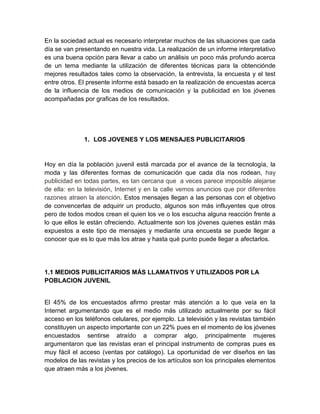 En la sociedad actual es necesario interpretar muchos de las situaciones que cada
día se van presentando en nuestra vida. La realización de un informe interpretativo
es una buena opción para llevar a cabo un análisis un poco más profundo acerca
de un tema mediante la utilización de diferentes técnicas para la obtenciónde
mejores resultados tales como la observación, la entrevista, la encuesta y el test
entre otros. El presente informe está basado en la realización de encuestas acerca
de la influencia de los medios de comunicación y la publicidad en los jóvenes
acompañadas por graficas de los resultados.
1. LOS JOVENES Y LOS MENSAJES PUBLICITARIOS
Hoy en día la población juvenil está marcada por el avance de la tecnología, la
moda y las diferentes formas de comunicación que cada día nos rodean, hay
publicidad en todas partes, es tan cercana que a veces parece imposible alejarse
de ella: en la televisión, Internet y en la calle vemos anuncios que por diferentes
razones atraen la atención. Estos mensajes llegan a las personas con el objetivo
de convencerlas de adquirir un producto, algunos son más influyentes que otros
pero de todos modos crean el quien los ve o los escucha alguna reacción frente a
lo que ellos le están ofreciendo. Actualmente son los jóvenes quienes están más
expuestos a este tipo de mensajes y mediante una encuesta se puede llegar a
conocer que es lo que más los atrae y hasta qué punto puede llegar a afectarlos.
1.1 MEDIOS PUBLICITARIOS MÁS LLAMATIVOS Y UTILIZADOS POR LA
POBLACION JUVENIL
El 45% de los encuestados afirmo prestar más atención a lo que veía en la
Internet argumentando que es el medio más utilizado actualmente por su fácil
acceso en los teléfonos celulares, por ejemplo. La televisión y las revistas también
constituyen un aspecto importante con un 22% pues en el momento de los jóvenes
encuestados sentirse atraído a comprar algo, principalmente mujeres
argumentaron que las revistas eran el principal instrumento de compras pues es
muy fácil el acceso (ventas por catálogo). La oportunidad de ver diseños en las
modelos de las revistas y los precios de los artículos son los principales elementos
que atraen más a los jóvenes.
 