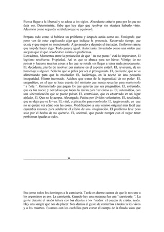 Piensa llegar a la libertad y se adosa a los siglos. Abundante criterio para por lo que no
deja ver. Determinista. Sabe que hay algo que resolver sin siquiera haberlo visto.
Aleatorio como segunda verdad porque se equivocó.

Prepara todo como si hubiese un problema y después actúa como no. Fonógrafo que
pone voz de estar explicando algo que indique la presencia. Reservado tiempo que
existe y que mejor no mencionarlo. Algo pesado y después el trasladar. Uniforme rareza
que impide hacer algo. Todo parece igual. Autoritario. Inventado como una orden que
asegura que el que desobedece estará en problemas.
Llevaderos. Momentos entre la presunción de que ¨ en ese punto ¨ está lo importante. El
legítimo resolverse. Propiedad. Así es que se abarca para ser héroe. Vértigo de no
pensar y hacerse muchas cosas a las que se rotula sin llegar a tener nada preocupante.
El, decadente, pierde de resolver por matarse en el aspecto estéril. El, reverente, de un
homenaje a alguien. Solícito que se pelea por ser el protagonista. El, creciente, que se va
alimentando para que la resolución El, luciérnaga, en la noche de una pequeña
inseguridad. Hierro inventado. Adultos que tratan de la ingenuidad de no poder. El,
enigmático, en el que se hace cuenta del misterio que nunca resuelve para mantenerlo
¨ a flote ¨. Remunerado que pagan los que quieren que sea pragmático. El, estrenado,
que es tan nuevo y novedoso que todos lo miran para ver cómo es. El, automático, con
una sincronización que se puede pulsar. El, controlado, que es observado en un lugar
aislado. El. Que no lo acepta. Aletargado. Patina por olvidos voluntarios. El, totalizado,
que no deja que se lo vea. El, vital, explicación para resolverlo. El, tergiversado, en que
no se quiere ver cómo son las cosas. Modificación a una versión original más fácil que
ensambla razones para adulterar el efecto de una imaginación. El problema leve pesa
solo por el hecho de no quererlo. El, anormal, que puede romper con el negar tener
problemas iguales a todos.




......................................................0.........................................................................




Iba como todos los domingos a la carnicería. Tardé en darme cuenta de que lo nos une a
los argentinos es eso. La carnicería. Cuando hay una matanza fue una ¨ carnicería ¨. La
gente durante el asado tritura con los dientes a los finados: el cuerpo de cristo, amén.
Hay una sangre que nos da placer. Nos damos el gusto de comernos a todos: a los vivos
y a los muertos. Estamos con los cuchillos para cortar el cuerpo de la finada vaca que
 