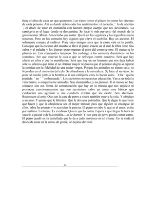 tiene el alma de cada ser que queremos. Las tripas tienen el placer de comer las vísceras
de cada persona. Ahí es donde deben estar los sentimientos: el corazón, ¨ lo de adentro
¨, el deseo de estar en comunión con nuestro propio cuerpo que nos devoramos. La
carnicería es el lugar donde se descuartiza. Se hace lo más perverso del mundo de la
gastronomía. Matar. Antes hubo que matar. Quizá en los vegetales y las legumbres no lo
notamos. Pero en los animales hay alguien que clava el cuchillo. Hay un asesino. El
solamente compra el cadáver. Pone unos mangos para que la carne esté en la parilla.
Consigue que la cocción del muerto se lleve al punto exacto en el cual la fibra tiene rico
sabor y el paladar y los dientes experimentan el goce del comerse otro. El nunca se lo
planteó así. Los comensales tampoco. Sin embargo a los animales domésticos no los
comemos. Ser que mueven la cola o que se refriegan contra nosotros. Será que hay
afecto en ellos y que lo manifiestan. Será que hay un ser humano que nos deja hablar
ante su silencio que tiene el no obtener mayor respuesta que el ponerse alegres o esperar
la comida con la fidelidad de una mujer virgen. Porque los animales no tienen sexo: se
fecundan en el momento del celo. Se abandonan a la naturaleza. Se hace el servicio. Se
pone al macho junto a la hembra o si son callejeros ellos lo hacen solos. ¨ Ella ¨ queda
preñada: ¨ no ¨ ¨ embarazada ¨. Los cachorros no necesitan educación. Van a ser toda la
vida brutos, o simplemente animales. Son elementales, y no piensan. O al menos no hay
contacto con esa forma de comunicación que hay en la mirada que nos enjuicie ni
provoque cuestionamientos que nos recriminen salvo en cosas muy básicas que
evidencien una agresión o una conducta externa que los exalte. Son afectivos.
Reconocen al amo. Que con la cara de perro a veces también mueve la cola. Y obedece
a un amo. Y quiere que le feliciten. Que le den una palmadita. Que le digan lo que tiene
que hacer y que la obediencia sea el mejor método para que alguien se encargue de
ellos. Abre las piernas y le acarician la pancita. El perro no sabe lo que es el amor: actúa
por instinto. Es bueno. Es cariñoso. Quiere que lo noten. Espera a que llegue la hora de
sacarlo a pasear o de la comidita.....o de dormir. Y con cara de perro puede comer carne.
El perro quedó en la dentellada que le da a cada mordisco en el triturar. En la ninfa el
deseo de amar en la cama, de gemir, de dejarse devorar.




.....................................................0..................................................................
 