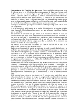 Solo por hoy se dice Oro. Ella vive el presente. Parece que hiciese todo como si fuese
la primera vez y no sé si la última. La presente manera de decir que sí porque total
mañana será o no. La presente etapa, en que todo empezó a la mañana y termina a la
noche. La presente noticia de que lo que se entera la pone en necesidad de informada.
La delación de postergar unos cuantos hechos. La estancia en una conversación que
duró años en apenas 5 horas. La forma de identificar con gente de la que mañana no me
acuerdo. La aceptación de que estaba todo previsto y no hay nada que lo trascienda. La
evocación de tiempos hermosos que concluyen el rejunte de recuerdos.
carabajo le enseña a ver que se puede hacer todo con tranquilidad y que la vida es linda
con ese presente.
Y la presente forma del desahogo de un regalo. O la lástima por lo que pasó a mejor
vida. Aunque la ridícula idea de hacer planes para que se llame a lo cotidiano. La idea
que no recordaré.
La ceremonia de tomar un café que entrará en la historia de millones de ellos que
decantarán en el que venga luego. La estampida del escandaloso tener que solucionar lo
que luego no importará. La llamada telefónica que asegura una breve forma de pasado y
no intenta futuro. La forma de escuchar todo lo que sale por la otra oreja. La rica
comida que solo intenta salvar el porqué de ese día. La exaltación de un momento, que
resolvió un montón de cosas con carabajo.
La ausencia de dos mil años de historia. La falta de vínculo con la niñez y la
adolescencia. La ignorancia de lo que se perdió.
La forma desvinculada de lo que fue un hecho que se quedó olvidado. La inclusión y la
exclusión que dejan puertas abiertas. La absorción de gente insulsa que se regodea de
verte. La facilidad de probar que nada tiene ascenso. La estancia en estudios de lo que
dura lo que ya se fue. La revelación que fue tan importante para no preocuparte por un
tiempo. La delimitación de todo lo importante que no importa. La causa. Hacerse sin
que otros se enteren. La nihilista. No tener materias con la ambición. La paz. Sueño que
se expande de cortar lo extenso. La vitalidad. Sin pinchadura. La nitidez que sale de una
ocurrencia de lo que se quiere ahora.
Tener clavada relación con estar aferrado al hoy. Y Oro lo disfruta como Ninfa junto a
carabajo. La respuesta que repite un estribillo que no se recordaba. La proximidad a la
proyección que evita palos en la rueda. La dádiva de un vaya a saber qué escuchó o qué
entendió. La forma circular de un nuevo día. El modo de lucir seguro en todo lo que
preocupa. El acabado de una idéntica relación con la que se resuelve casi todo. El del
porcentaje de estar calculando lo que ya dio resultados. El hacer de cuenta que nunca
pasó.
El de inventar lo que parece ser una primera vez. El trato con gente equivalente que se
sabe como abordar. El rodearse de los que ya cumplieron los requisitos de no molestar.
El ir en contra de la corriente que ya no tira para el mismo lado que uno. El verse
transformado cuando lo único que cambia es el entorno. Sacar de contexto lo que parece
una nueva iniciativa. La de Oro, la de la Ninfa, la de carabajo. El preservar lo que no
necesita ser extraño. Pintar una fórmula que puede tener más éxito solo porque ya van
100 veces de algo muy practicado. La forma. Como si el amorfismo lo separara de lo
convencional. Redituarse. Conseguir lo que se quiere con fortuna de experiencia de
esperar. Apropiamiento de lo que antes de ir en busca ya era casi seguro. Desafío que
pone años de tener cosas más difíciles que lo hacen fácil. Observar que lo que está
desplazando se acomoda solo. Priorizar lo que sale de la espontaneidad y finge un
estudio del tema. Salir a hacer compras. Tomar un vaso de vino. Comprar el diario.
Tomar un colectivo. Escuchar un partido. Un café para los presentismos. La cabeza en
obras de teatro. Pantalla de un celuloide. Una ropa adecuada y liberar los instintos. El
 