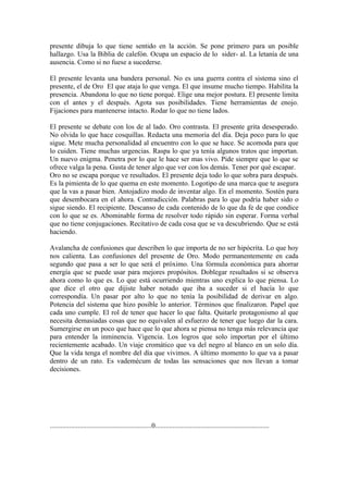 presente dibuja lo que tiene sentido en la acción. Se pone primero para un posible
hallazgo. Usa la Biblia de calefón. Ocupa un espacio de lo sider- al. La letanía de una
ausencia. Como si no fuese a sucederse.

El presente levanta una bandera personal. No es una guerra contra el sistema sino el
presente, el de Oro El que ataja lo que venga. El que insume mucho tiempo. Habilita la
presencia. Abandona lo que no tiene porqué. Elige una mejor postura. El presente limita
con el antes y el después. Agota sus posibilidades. Tiene herramientas de enojo.
Fijaciones para mantenerse intacto. Rodar lo que no tiene lados.

El presente se debate con los de al lado. Oro contrasta. El presente grita desesperado.
No olvida lo que hace cosquillas. Redacta una memoria del día. Deja poco para lo que
sigue. Mete mucha personalidad al encuentro con lo que se hace. Se acomoda para que
lo cuiden. Tiene muchas urgencias. Raspa lo que ya tenía algunos tratos que importan.
Un nuevo enigma. Penetra por lo que le hace ser mas vivo. Pide siempre que lo que se
ofrece valga la pena. Gusta de tener algo que ver con los demás. Tener por qué escapar.
Oro no se escapa porque ve resultados. El presente deja todo lo que sobra para después.
Es la pimienta de lo que quema en este momento. Logotipo de una marca que te asegura
que la vas a pasar bien. Antojadizo modo de inventar algo. En el momento. Sostén para
que desembocara en el ahora. Contradicción. Palabras para lo que podría haber sido o
sigue siendo. El recipiente. Descanso de cada contenido de lo que da fe de que condice
con lo que se es. Abominable forma de resolver todo rápido sin esperar. Forma verbal
que no tiene conjugaciones. Recitativo de cada cosa que se va descubriendo. Que se está
haciendo.

Avalancha de confusiones que describen lo que importa de no ser hipócrita. Lo que hoy
nos calienta. Las confusiones del presente de Oro. Modo permanentemente en cada
segundo que pasa a ser lo que será el próximo. Una fórmula económica para ahorrar
energía que se puede usar para mejores propósitos. Doblegar resultados si se observa
ahora como lo que es. Lo que está ocurriendo mientras uno explica lo que piensa. Lo
que dice el otro que dijiste haber notado que iba a suceder si el hacía lo que
correspondía. Un pasar por alto lo que no tenía la posibilidad de derivar en algo.
Potencia del sistema que hizo posible lo anterior. Términos que finalizaron. Papel que
cada uno cumple. El rol de tener que hacer lo que falta. Quitarle protagonismo al que
necesita demasiadas cosas que no equivalen al esfuerzo de tener que luego dar la cara.
Sumergirse en un poco que hace que lo que ahora se piensa no tenga más relevancia que
para entender la inminencia. Vigencia. Los logros que solo importan por el último
recientemente acabado. Un viaje cromático que va del negro al blanco en un solo día.
Que la vida tenga el nombre del día que vivimos. A último momento lo que va a pasar
dentro de un rato. Es vademécum de todas las sensaciones que nos llevan a tomar
decisiones.




..........................................................0.................................................................
 
