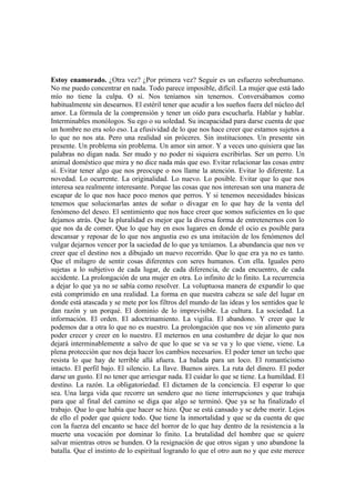 Estoy enamorado. ¿Otra vez? ¿Por primera vez? Seguir es un esfuerzo sobrehumano.
No me puedo concentrar en nada. Todo parece imposible, difícil. La mujer que está lado
mío no tiene la culpa. O sí. Nos teníamos sin tenernos. Conversábamos como
habitualmente sin desearnos. El estéril tener que acudir a los sueños fuera del núcleo del
amor. La fórmula de la comprensión y tener un oído para escucharla. Hablar y hablar.
Interminables monólogos. Su ego o su soledad. Su incapacidad para darse cuenta de que
un hombre no era solo eso. La efusividad de lo que nos hace creer que estamos sujetos a
lo que no nos ata. Pero una realidad sin próceres. Sin instituciones. Un presente sin
presente. Un problema sin problema. Un amor sin amor. Y a veces uno quisiera que las
palabras no digan nada. Ser mudo y no poder ni siquiera escribirlas. Ser un perro. Un
animal doméstico que mira y no dice nada más que eso. Evitar relacionar las cosas entre
sí. Evitar tener algo que nos preocupe o nos llame la atención. Evitar lo diferente. La
novedad. Lo ocurrente. La originalidad. Lo nuevo. Lo posible. Evitar que lo que nos
interesa sea realmente interesante. Porque las cosas que nos interesan son una manera de
escapar de lo que nos hace poco menos que perros. Y si tenemos necesidades básicas
tenemos que solucionarlas antes de soñar o divagar en lo que hay de la venta del
fenómeno del deseo. El sentimiento que nos hace creer que somos suficientes en lo que
dejamos atrás. Que la pluralidad es mejor que la diversa forma de entretenernos con lo
que nos da de comer. Que lo que hay en esos lugares en donde el ocio es posible para
descansar y reposar de lo que nos angustia eso es una imitación de los fenómenos del
vulgar dejarnos vencer por la saciedad de lo que ya teníamos. La abundancia que nos ve
creer que el destino nos a dibujado un nuevo recorrido. Que lo que era ya no es tanto.
Que el milagro de sentir cosas diferentes con seres humanos. Con ella. Iguales pero
sujetas a lo subjetivo de cada lugar, de cada diferencia, de cada encuentro, de cada
accidente. La prolongación de una mujer en otra. Lo infinito de lo finito. La recurrencia
a dejar lo que ya no se sabía como resolver. La voluptuosa manera de expandir lo que
está comprimido en una realidad. La forma en que nuestra cabeza se sale del lugar en
donde está atascada y se mete por los filtros del mundo de las ideas y los sentidos que le
dan razón y un porqué. El dominio de lo imprevisible. La cultura. La sociedad. La
información. El orden. El adoctrinamiento. La vigilia. El abandono. Y creer que le
podemos dar a otra lo que no es nuestro. La prolongación que nos ve sin alimento para
poder crecer y creer en lo nuestro. El meternos en una costumbre de dejar lo que nos
dejará interminablemente a salvo de que lo que se va se va y lo que viene, viene. La
plena protección que nos deja hacer los cambios necesarios. El poder tener un techo que
resista lo que hay de terrible allá afuera. La balada para un loco. El romanticismo
intacto. El perfil bajo. El silencio. La llave. Buenos aires. La ruta del dinero. El poder
darse un gusto. El no tener que arriesgar nada. El cuidar lo que se tiene. La humildad. El
destino. La razón. La obligatoriedad. El dictamen de la conciencia. El esperar lo que
sea. Una larga vida que recorre un sendero que no tiene interrupciones y que trabaja
para que al final del camino se diga que algo se terminó. Que ya se ha finalizado el
trabajo. Que lo que había que hacer se hizo. Que se está cansado y se debe morir. Lejos
de ello el poder que quiere todo. Que tiene la inmortalidad y que se da cuenta de que
con la fuerza del encanto se hace del horror de lo que hay dentro de la resistencia a la
muerte una vocación por dominar lo finito. La brutalidad del hombre que se quiere
salvar mientras otros se hunden. O la resignación de que otros sigan y uno abandone la
batalla. Que el instinto de lo espiritual logrando lo que el otro aun no y que este merece
 