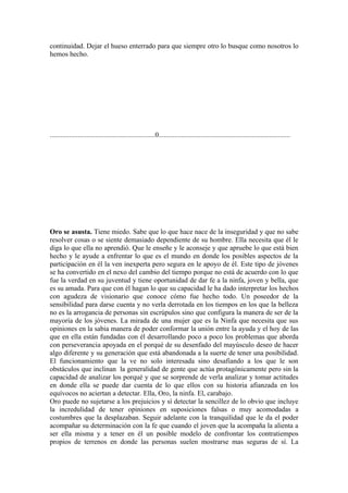 continuidad. Dejar el hueso enterrado para que siempre otro lo busque como nosotros lo
hemos hecho.




............................................................0...........................................................................




Oro se asusta. Tiene miedo. Sabe que lo que hace nace de la inseguridad y que no sabe
resolver cosas o se siente demasiado dependiente de su hombre. Ella necesita que él le
diga lo que ella no aprendió. Que le enseñe y le aconseje y que apruebe lo que está bien
hecho y le ayude a enfrentar lo que es el mundo en donde los posibles aspectos de la
participación en él la ven inexperta pero segura en le apoyo de él. Este tipo de jóvenes
se ha convertido en el nexo del cambio del tiempo porque no está de acuerdo con lo que
fue la verdad en su juventud y tiene oportunidad de dar fe a la ninfa, joven y bella, que
es su amada. Para que con él hagan lo que su capacidad le ha dado interpretar los hechos
con agudeza de visionario que conoce cómo fue hecho todo. Un poseedor de la
sensibilidad para darse cuenta y no verla derrotada en los tiempos en los que la belleza
no es la arrogancia de personas sin escrúpulos sino que configura la manera de ser de la
mayoría de los jóvenes. La mirada de una mujer que es la Ninfa que necesita que sus
opiniones en la sabia manera de poder conformar la unión entre la ayuda y el hoy de las
que en ella están fundadas con él desarrollando poco a poco los problemas que aborda
con perseverancia apoyada en el porqué de su desenfado del mayúsculo deseo de hacer
algo diferente y su generación que está abandonada a la suerte de tener una posibilidad.
El funcionamiento que la ve no solo interesada sino desafiando a los que le son
obstáculos que inclinan la generalidad de gente que actúa protagónicamente pero sin la
capacidad de analizar los porqué y que se sorprende de verla analizar y tomar actitudes
en donde ella se puede dar cuenta de lo que ellos con su historia afianzada en los
equívocos no aciertan a detectar. Ella, Oro, la ninfa. El, carabajo.
Oro puede no sujetarse a los prejuicios y sí detectar la sencillez de lo obvio que incluye
la incredulidad de tener opiniones en suposiciones falsas o muy acomodadas a
costumbres que la desplazaban. Seguir adelante con la tranquilidad que le da el poder
acompañar su determinación con la fe que cuando el joven que la acompaña la alienta a
ser ella misma y a tener en él un posible modelo de confrontar los contratiempos
propios de terrenos en donde las personas suelen mostrarse mas seguras de sí. La
 