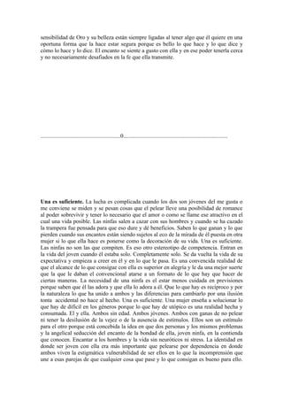 sensibilidad de Oro y su belleza están siempre ligadas al tener algo que él quiere en una
oportuna forma que la hace estar segura porque es bello lo que hace y lo que dice y
cómo lo hace y lo dice. El encanto se siente a gusto con ella y en ese poder tenerla cerca
y no necesariamente desafiados en la fe que ella transmite.




........................................................0.........................................................................




Una es suficiente. La lucha es complicada cuando los dos son jóvenes del me gusta o
me conviene se miden y se pesan cosas que el pelear lleve una posibilidad de romance
al poder sobrevivir y tener lo necesario que el amor o como se llame ese atractivo en el
cual una vida posible. Las ninfas salen a cazar con sus hombres y cuando se ha cazado
la trampera fue pensada para que eso dure y dé beneficios. Saben lo que ganan y lo que
pierden cuando sus encantos están siendo sujetos al eco de la mirada de él puesta en otra
mujer si lo que ella hace es ponerse como la decoración de su vida. Una es suficiente.
Las ninfas no son las que compiten. Es eso otro estereotipo de competencia. Entran en
la vida del joven cuando él estaba solo. Completamente solo. Se da vuelta la vida de su
expectativa y empieza a creer en él y en lo que le pasa. Es una convencida realidad de
que el alcance de lo que consigue con ella es superior en alegría y le da una mejor suerte
que la que le daban el convencional atarse a un formato de lo que hay que hacer de
ciertas maneras. La necesidad de una ninfa es el estar menos cuidada en previsiones
porque saben que él las adora y que ella lo adora a él. Que lo que hay es recíproco y por
la naturaleza lo que ha unido a ambos y las diferencias para cambiarlo por una ilusión
tonta accidental no hace al hecho. Una es suficiente. Una mujer enseña a solucionar lo
que hay de difícil en los géneros porque lo que hay de utópico es una realidad hecha y
consumada. El y ella. Ambos sin edad. Ambos jóvenes. Ambos con ganas de no pelear
ni tener la desilusión de la vejez o de la ausencia de estímulos. Ellos son un estímulo
para el otro porque está concebida la idea en que dos personas y los mismos problemas
y la angelical seducción del encanto de la bondad de ella, joven ninfa, en la contienda
que conocen. Encantar a los hombres y la vida sin neuróticos ni stress. La identidad en
donde ser joven con ella era más importante que pelearse por dependencia en donde
ambos viven la estigmática vulnerabilidad de ser ellos en lo que la incomprensión que
une a esas parejas de que cualquier cosa que pase y lo que consigan es bueno para ello.
 