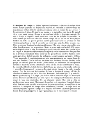 ...............................................................................................................................




La máquina del tiempo. El aparato reproductor femenino. Reproduce el tiempo de la
misma manera que todas las mujeres que procrean. La fertilidad. El concebir luego de
nueve mases. El hijo. El nieto. La sensación de que somos el pasado. De que los hijos y
los nietos son el futuro. De que lo que manda es lo que golpea más fuerte. De que el
viejo ya no puede golpear. De que lo que nos hace inútiles es dejar descendencia. De
que el tiempo se empezó a medir entre otras cosas por los periodos de gestación. La
dulce espera que nos hace saber que nuestro tiempo tal vez no sea tan dulce porque
también se mide. De que lo que nos alcanza para hacer cosas de jóvenes nos vea
víctimas del ciclo de la vida. Y las ninfas son como hijas ante ello. Ellas no dan a luz.
Ellas no ponen a funcionar la máquina del tiempo. Ellas solo están y estamos bien con
ellas. Son el presente. No un problema. Nunca se acaba todo con la ninfa. Ella quiere
estar ahí para que en el reloj de detener para que los años no pasen. Para que los hijos
no vengan. Y desarmar el aparato reproductor para el futuro tiene sentido. Pero presente
no es producir. Reproducir. Sacar un ser de ella que es lo que nosotros dejamos como
copia para irnos definitivamente. La grabación. La reproducción del padre. El hijo.
Volver a encender el vencimiento que nos haga hacer eso es parte una enorme forma de
que todo funciona. Con la ninfa no hay cosas que funcionan. Lo que funciona es la
pareja. La ninfa no quiere ser madre. Quiere ser hija. Le enternecen los niños pero el
instinto de madre no la lleva a tener hijos sino a ser ella con ese instinto con su pareja.
La feminidad. Hembra. Estado hermoso de fertilidad que amen por la mirada, los labios
y los modos. Porque esperó y se detuvo. Es estado latente. La que ya fue madre no es la
misma. Deja los dones de lo femenino. Se hace al instinto de proteger al hijo. Se
abandona al modo de que no le falte nada. Empieza a darle cosas para él y para ella.
Quiere que lo que hay se lo tenga. Que no falte nada. Cuanto más mejor. Se produce la
misma desilusión en el hombre que amó y ya no fue correspondido nunca más. Ser esa
mujer lo hace una relatividad. Un ser altamente latente. Que está al alba en
predisposición aun al amor. Al compartir lo que hay en la naturaleza. Una ninfa. Como
si no fuese necesario que ello ocurra pero sí hermoso que exista y se manifieste en su
conducta. La máquina del tiempo tiene nacimientos y muertes. Las hojas secas se
secaron porque no supieron a tiempo de la máquina del tiempo. Dejaron la grabación de
la vida de un ser que se parece en algo y que da fe de que él existió cuando se muere.




.....................................................0..................................................................................
 