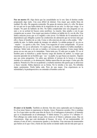 Fue un martes 13. Algo decía que las casualidades no lo son. Que el destino estaba
preparando algo malo. Una cosa difícil de detener. Una mujer que estaba llena de
maldad. De odio. De angustia contenida. De ganas de meterse entre el y ella. De deseo
de ver qué era lo que había detrás de la migración de ese arte. Le dijo que venga. A su
templo. No paró de hablarle de Oro. No había complicidad sino una pregunta en sus
ojos y en su actitud de buscar como justificar. La muerte. Que amaba y con la que
competía por su amor. Una mujer que ponía el énfasis en hablar de él y no de ella. Una
lúdica mascota joven que se le negaba a otro joven. Un híbrido de la naturaleza de la
dependencia que obligaba a poner las condiciones de adoración que no tuviese más que
ello y fuese el hombre de su vida. Como si ella estuviera de más si ella estaba. ¨ Ella ¨
estaba de más. Lo había estado de siempre sin saberlo. La odiaba porque él no era su
¨ macho ¨. La quería a ella. Oro. Tania. Una negación al verse compitiendo. El joven
inteligente era ya su adversario. Un sujeto que su madre adoptiva le había enseñado a
dominar. Sobre todo si de arte se trataba y el terreno era dominar. Como mujer había
pocas en ese arte que no lo intentaban. Tania tenía eso. El odio por su padre. El ver al
hombre para su beneficio y poder hacerse cargo del destino de ambos. La mujer que
necesita aprender de un hombre que ¨ sea ¨ su padre. La que busca un maestro. Alguien
que sea como progenitor. Un sabio que delimite el terreno de la locura y le ponga
sentido a lo concreto y a la abstracción. Hablar maravillas de una mujer. Como que ella
padecía. Ponerla él a Oro en un pedestal y exaltarla mientras ella quería que se detuviese
y fuese vencido. Había deprecio en su forma. No lo miraba a los ojos. No rebelaba
algún sentimiento. Ninfa había sido. Pero de una mujer. Una experiencia en la
mentalidad y la predisposición a no entender al hombre como tal.




..........................................................................................................................




El amor es la batalla. También es derrota. Son dos seres capturados por la desgracia.
Es el no tener futuro ni esperanzas ni ilusión. Amor. Prejuicios sociales. Oro y carabajo
no. Es el que todos sus días sean días de lluvia. Es el entregarse al presente y al lamento
que se va desplazando en el almanaque. Y habrá martes 13 y jueves 15 o sábados 17.
Pero alberga ese caído modo en que otros creen en el futuro y planean cosas. Hay un
vencimiento. Algo que está destinado al fracaso. Al error. Al ser malentendido. Al
mirarse el uno al otro y reconocerse iguales y sin destino. Una caravana de enamorados
que bailen en lo que viste y fuiste de una noche en donde nadie está de más pero que se
 