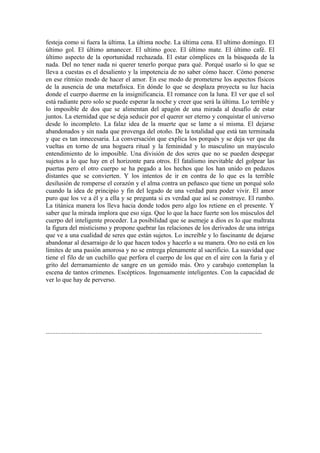 festeja como si fuera la última. La última noche. La última cena. El ultimo domingo. El
último gol. El último amanecer. El ultimo goce. El último mate. El último café. El
último aspecto de la oportunidad rechazada. El estar cómplices en la búsqueda de la
nada. Del no tener nada ni querer tenerlo porque para qué. Porqué usarlo si lo que se
lleva a cuestas es el desaliento y la impotencia de no saber cómo hacer. Cómo ponerse
en ese rítmico modo de hacer el amor. En ese modo de prometerse los aspectos físicos
de la ausencia de una metafísica. En dónde lo que se desplaza proyecta su luz hacia
donde el cuerpo duerme en la insignificancia. El romance con la luna. El ver que el sol
está radiante pero solo se puede esperar la noche y creer que será la última. Lo terrible y
lo imposible de dos que se alimentan del apagón de una mirada al desafío de estar
juntos. La eternidad que se deja seducir por el querer ser eterno y conquistar el universo
desde lo incompleto. La falaz idea de la muerte que se lame a sí misma. El dejarse
abandonados y sin nada que provenga del otoño. De la totalidad que está tan terminada
y que es tan innecesaria. La conversación que explica los porqués y se deja ver que da
vueltas en torno de una hoguera ritual y la feminidad y lo masculino un mayúsculo
entendimiento de lo imposible. Una división de dos seres que no se pueden despegar
sujetos a lo que hay en el horizonte para otros. El fatalismo inevitable del golpear las
puertas pero el otro cuerpo se ha pegado a los hechos que los han unido en pedazos
distantes que se convierten. Y los intentos de ir en contra de lo que es la terrible
desilusión de romperse el corazón y el alma contra un peñasco que tiene un porqué solo
cuando la idea de principio y fin del legado de una verdad para poder vivir. El amor
puro que los ve a él y a ella y se pregunta si es verdad que así se construye. El rumbo.
La titánica manera los lleva hacia donde todos pero algo los retiene en el presente. Y
saber que la mirada implora que eso siga. Que lo que la hace fuerte son los músculos del
cuerpo del inteligente proceder. La posibilidad que se asemeje a dios es lo que maltrata
la figura del misticismo y propone quebrar las relaciones de los derivados de una intriga
que ve a una cualidad de seres que están sujetos. Lo increíble y lo fascinante de dejarse
abandonar al desarraigo de lo que hacen todos y hacerlo a su manera. Oro no está en los
límites de una pasión amorosa y no se entrega plenamente al sacrificio. La suavidad que
tiene el filo de un cuchillo que perfora el cuerpo de los que en el aire con la furia y el
grito del derramamiento de sangre en un gemido más. Oro y carabajo contemplan la
escena de tantos crímenes. Escépticos. Ingenuamente inteligentes. Con la capacidad de
ver lo que hay de perverso.




......................................................................................................................................
 