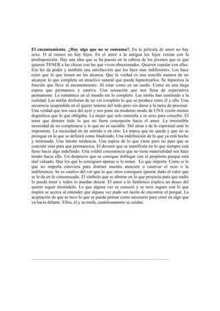 El encantamiento. ¿Hay algo que no se consuma?. En la película de amor no hay
sexo. O al menos no hay hijos. En el amor a la antigua los hijos venían con la
predisposición. Hay una idea que se ha puesto en la cabeza de los jóvenes que es que
quieren TENER a las chicas con las que viven obsesionados. Quieren copular con ellas.
Eso les da poder y también una satisfacción que los hace mas indiferentes. Los hace
creer que lo que tienen no les alcanza. Que la verdad es una sencilla manera de no
alcanzar lo que completa un atractivo natural que pueda hipnotizarlos. Se hipnotiza la
función que lleve al encantamiento. Al estar como en un sueño. Como en una larga
espera que permanece y cautiva. Una sensación que nos llena de expectativa
permanente. Lo romántico en el mundo sin lo completo. Las ninfas han sustituido a la
realidad. Las ninfas disfrutan de no ver completo lo que se produce entre él y ella. Una
secuencia suspendida en el querer tenerse del todo pero sin darse a la tarea de procrear.
Una verdad que nos saca del ayer y nos pone en moderno modo de UNA visión menos
dogmática que lo que obligaba. La mujer que solo entendía a su sexo para concebir. El
tener que detener todo lo que no fuera concepción hacia el amor. La irresistible
necesidad de no completarse y lo que no es saciable. Del alma o de lo espiritual ante lo
imponente. La necesidad en un sentido o en otro. La marca que no queda y que no se
prosigue en lo que se definirá como finalizado. Una indefinición de lo que ya está hecho
y terminado. Una latente tendencia. Una espera de lo que viene pero no para que se
concrete sino para que permanezca. El devenir que se manifiesta en lo que siempre está
lleno hacia algo indefinido. Una volátil consistencia que no tiene materialidad nos hace
tender hacia ello. Un desprecio que se consigue doblegar con el propósito porque está
mal valuado. Que los que lo consiguen apenas si lo notan. Lo que importa. Como si lo
que no importa estuviera para distraer nuestra atención o cautivar el ocio o la
indiferencia. Se es cautivo del ver que lo que otros consiguen ignorar dado el valor que
se le da en lo consensuado. El símbolo que se abstrae en lo que proyecta para que nadie
lo pueda tener y todos lo puedan desear. El amor a lo fantástico explica un deseo del
querer seguir teniéndolo. Lo que alguna vez se conoció y se tuvo seguro con lo que
inspira se acerca al entender que alguna vez pudo ser razón de encontrar el porqué. La
aceptación de que se tuvo lo que se puede pensar como necesario para creer en algo que
va hacia delante. Ellos, él y su ninfa, cautelosamente se cuidan.




............................................................................................................................
 