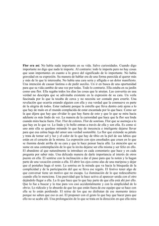 Flor era así. No había nada importante en su vida. Salvo curiosidades. Cuando digo
importante no digo que nada le importe. Al contrario: todo le importa pero no hay cosas
que sean importantes en cuanto a lo grave del significado de lo importante. No había
gravedad en su expresión. Su manera de hablar era de una forma parecida al querer más
y más de lo que le interesaba. No había una cara seria y afligida o un dolor manifiesto.
Una intención de causar lástima o de pedir auxilio. Un ir en busca de una oportunidad
para que su vida cambie de una vez por todas. Todo lo contrario. Ella estaba en su jardín
como una flor. Ella regaba todos los días las cosas que le atraían. Las convertía en una
verdad no descripta que se adivinaba existente en la expresión de su cara. Un verla
fascinada por lo que la tocaba de cerca y no necesita ser contado para creerle. Una
revelación que ocurría estando alguien con ella y esa verdad que la conmueve es parte
de la alegría de todos. Estar radiante porque la estrella que lleva dentro está ajena a lo
que hay de malo en el mundo complacida de estar encantada por lo que hace. Como ser
la que dijera que hay que olvidar lo que hay fuera de esto y que lo que se mira hacia
adelante es más lindo de ver. La manera de la curiosidad que hace que la flor sea linda
cuando mira hacia fuera. Flor. Flor de colores. Flor de sonrisas. Flor que se asemeja a lo
que hay en lo que ve. Lo lindo y lo bello entran a través de ella y son ella. Es como si
uno ante ella se quedase mirando lo que hay de inocencia e inteligente dejarse llevar
para que esa calma haga del amor una verdad sostenible. La flor que extiende su pétalo
y trata de tomar sol y luz y el calor de lo que hay de tibio en la piel de sus labios que
están en el corazón de la misma. La expresión con ojos ensoñados que creen en lo que
se ilumina desde arriba de su cara y que le hace pensar hacia allá. La atención que se
sume en una contemplación de lo que la invita dejarse ser ella misma y ser feliz en ello.
El abandono al que naturalmente la introduce en cada comentario que hace y en cada
pregunta por saber más. Una delicada manera de darle importancia al interés de otros
puesto en ella. El sentirse con la inclinación a dar el paso para que la noten y la hagan
parte de una vocación común a ella. El abrir los ojos como alas de una mariposa y dejar
que el pestañeo haga el resto. La sonrisa en la mirada que va hacia la búsqueda de la
complicidad y de la participación del que se lleva ese regalo. El festivo tener algo de
que conversar tiene un motivo que no escapa. La iluminación de lo que redescubierto
cuando ella lo menciona. Una pasividad que la hace activa al aparecer unida con el otro
dejándolo llegar a ella. La fe que hace que lo que hay parte de que ella está ahí por ello.
Que lo fue a buscar y lo trae para vos casi accidentalmente y con la simplicidad de lo
obvio. Lo ridículo y lo absurdo de que los que están fuera de ese equipo que se hace con
ella se lo están perdiendo. El reírse de los que no disfrutan de ese momento único
porque no saben que eso es así. El proponer con el gesto lo que hay que hacer para que
ello no se acabe allí. Una prolongación de lo que se trata en la dirección en que ella mira
 