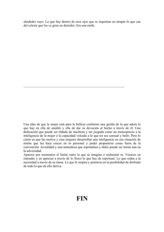 alrededor suyo. Lo que hay dentro de esos ojos que se inquietan en atrapar lo que cae
del celeste que los ve girar en derredor. Era una ninfa.




..........................................................................................................................




Una idea de que la mujer está para la belleza conforme una geisha de la que adora lo
que hay en ella de amable y ella de dar su devoción al hecho a través de él. Una
dedicación que puede ser tildada de machista y ser juzgada como un menosprecio a la
inteligencia de la mujer o la capacidad volcada a lo que no sea sensual y bello. Pero lo
cierto es que las motiva y esas mujeres desarrollan una inteligencia en esa situación de
ninfas que las hace crecer en lo personal y poder proponerse cosas fuera de la
convención. Jovialidad y una naturaleza que espontánea y dulce puede ser tierna aun en
la adversidad.
Aparece por momentos el límite entre lo que se imagina o realmente es. Voraces en
entender y en apreciar a través de lo físico lo que hay de espiritual. Lo que rodea a la
necesidad a través de su musa. Lo que le inspira y potencia en la posibilidad de disfrutar
de todo lo que de ello deriva.




                                                               FIN
 