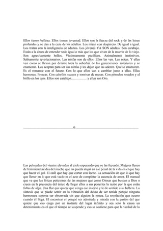 Ellos tienen belleza. Ellos tienen juventud. Ellos son la fuerza del rock y de las letras
profundas y se dan a la caza de los adultos. Los miran con desprecio. De igual a igual.
Los tratan con la inteligencia de adultos. Los jóvenes YA SON adultos. Son carabajo.
Están a la altura de entender todo igual o más que los que viven de la muerte de lo viejo.
Son agresivamente bellos. Violentamente pacíficos. Animalmente instintivos.
Sabiamente revolucionarios. Las ninfas son de ellos. Ellos las ven. Las notan. Y ellas
ven como se llevan por delante toda la soberbia de las generaciones anteriores y se
enamoran. Los aceptan para ser sus ninfas y les dejan que las adoren. Que se enamoren.
Es el romance con el futuro. Con lo que ellos van a cambiar junto a ellas. Ellas
hermosas. Frescas. Con cabellos suaves y sonrisas de musas. Con pómulos rosados y el
brillo en los ojos. Ellos son carabajo……………y ellas son Oro.




.............................................................0.............................................................................




Las pulseadas del vientre elevadas al cielo esperando que se las fecunde. Mujeres llenas
de feminidad ávidas del macho que las pueda atajar en ese penal de la vida en el que hay
que hacer el gol. El café que hay que cortar con leche. La sensación de que lo que hay
que llenar en lo que está vacío es el acto de completar la ausencia de amor. El manual
que ve que las líricas peticiones de las mujeres que como Diosas que buscan a Dios o
creen en la presencia del único de llegar ellos a sus ponerles la razón por la que están
faltas de algo. Una flor que quiere que venga ese insecto y le de sentido a su belleza. La
síntesis que se puede sentir en la vibración del deseo de ser tenida porque ninguna
hermosura soporta ser observada sin que alguien la posea. La revelación que ocurre
cuando él llega. El encontrar el porqué ser admirada y mirada con la pasión del que
quiere que eso caiga por un instante del lugar infinito y sea solo la causa un
detenimiento en el que el tiempo se suspende y eso se sostiene para que la verdad de la
 