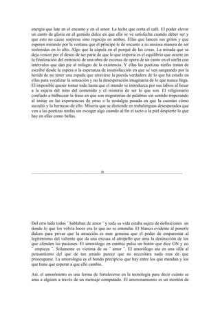 energía que late en el encanto y en el amor. La leche que corta el café. El poder elevar
un canto de gloria en el gemido dulce en que ella se ve satisfecha cuando deber ser y
que esto no cause sorpresa sino regocijo en ambos. Ellas que lancen sus gritos y que
esperen mirando por la ventana que el príncipe le de encanto a su ansiosa manera de ser
sostenidas en lo alto. Algo que la cúpula en el porqué de las cosas. La mirada que se
deja vencer por el deseo de ser parte de que lo que importa es el equilibrio que ocurre en
la finalización del entreacto de una obra de escenas de opera de un canto en el sinfín con
intervalos que dan pie al milagro de la existencia. Y ellas las poetizas ninfas tratan de
escribir desde la espera o la esperanza de insatisfacción en que se ven sangrando por la
herida de no tener una espada que atraviese la poesía verdadera de lo que ha estado en
ellas para vocalizar la sensación y no la desesperación imaginaria de lo que nunca llega.
El imposible querer tomar todo hasta que el mundo se introduzca por sus labios al besar
a la espera del mito del contenido y el misterio de ser lo que son. El religionario
confiado a balbucear la frase en que son migratorias de palabras sin sentido tropezando
al imitar en las experiencias de otras o la nostalgia pasada en que la cuentan cómo
sucedió y lo hermoso de ello. Miseria que se distiende en trabalenguas desesperados que
ven a las poetizas ninfas sin escoger algo cuando al fin el tacto o la piel despierte lo que
hay en ellas como bellas.




...............................................................0.......................................................................




Del otro lado todos ¨ hablaban de amor ¨ y toda su vida estaba sujeta de definiciones en
donde lo que los volvía locos era lo que no se entendía. El blanco evidente al ponerle
dulces para privar que la atracción es mas genuina que el poder de emparentar al
legitimismo del valiente que da una excusa al atropello que ama la destrucción de los
que ofenden las pasiones. El amorólogo en cambio pulsa un botón que dice ON y no
¨ empieza ¨. Solamente es víctima de su ¨ amor ¨. El amorólogo ata en una silla al
pensamiento del que de tan amado parece que no necesitara nada mas de que
preocuparse. La amorología es el hondo precipicio que hay entre los que mandan y los
que tiene que esperar a que ello cambie.

Así, el amorómetro es una forma de fortalecerse en la tecnología para decir cuánto se
ama a alguien a través de un mensaje computado. El amoronamiento es un montón de
 