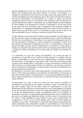 personas gritando que el amor es lo que los salva y que lo que no sucede en medio del
bullicio tiene demasiada paz para poder tolerarse a sí mismos. El amorataje es el
abordaje de una persona del otro sexo con un anillo al dedo que podría ponerse en la
cuestión amorallada que levanta tendencias para evitar el paso al bosque del sorpresivo
acto de los amorsexuados. El amoronamismo es el amor a sí mismo que trata de
comprobarse cuando los que ven el estatuario modo de ponerse entre los muestreos de
cuentas bancarias que repiten y comprueban que un mundo financiero hace constancia
de verse reflejado en la aprobación de sí mismo. El amoribundo es el que tiene la foto
de una mujer que evita el desnudo y que él imagina que tiene rasgos de santidad. El
amormorarse es el empalagarse hablando pavadas sobre el amor y terminar estando en
medio de poco que decir que no sea eso. El amorista es el que cree que el amor es un
éxito que aplauden los que se lo dieron a cambio del uso del léxico del amor.

El amorcaretista es el que pone todo el tiempo cara de enamorado. El amorviajista es el
que dice que tiene viajes en sus planes para consagrarle el amor y afianzar el paisaje del
horizonte de sus sentimientos. El amortímetro es un especie de amortiguador que avisa
que hay que dejarse de boludeces y resolver problemas. El amordaje es entrar en el
amor de otros y confiscarles los elementos de su amor.... El amorimiento es el entrar en
la base del cadalso que lleva al amor al aburrimiento. El amoradicto es el que adicto se
declara a las sensaciones del efecto de cada símbolo que impregna sensaciones de amor
y estimula los efectos secundarios de no sentir nada que recupere ese momento de
éxtasis.

Y el amorisista es el que leyó cientos del peliculário y las novelas de amor. El
amoreréctus es el que dice te amo cuando una rígida situación se le plantea entre las
piernas. El amorrobaje es el que cree que ama a alguien porque ese alguien es amado
por otra persona. El amorfista es el que devora todo lo que hace que la figura de las
víctimas no pase desapercibida. El amoredero es el que no esconde que el heredero del
efecto del amor es un jugoso lugar de dinero. El amoritorio es el amor que se practica
solo en el dormitorio. El amortelaje es el que transcurre en los telos. El amorfatista es el
que hace del amor un acto fatalista.
El amornidaje es el que hace que el nido tenga polluelos. El amoriciento es el que hace
que en el amor haya una cenicienta o un ceniciento. El amorimúrico es el que pone al
amor en un misterio telúrico. El amordimiento es el que hace que después de hacerse el
hecho venga el resentimiento. El amortesano es el que hace del amor una costumbre de
rasgos cortesanos.

El amorcicísmo es el que no cree en el amor pero hace actos de morcillón. El
amorgistrato es el que quiere que un registro lo autorice a amar. El amordinéico es el
que ama el jugoso néctar de una buena compra. El amorfinísmo es el que hace
definiciones de lo que debería ser el amor aunque no lo sea. El amordisaje es el aterrizar
de una luna que ponía una altura a la que no se estaba acostumbrado/a. El amortisaje es
el ver que las manifestaciones de amor van perdiendo énfasis con el desgaste. El
amorfónico el que pone voz especializada para declaraciones de amor. El amorfetista el
que cree en esos regalos que representan fetiches de afecto sincero. El amorodaje el que
da vueltas y vueltas alrededor de quien abordar el querer acto de aproximación. El
amorgonzoso es el que ve que no tiene palabras parar recitar una frase simple que
complique lo que siente. El amoridaje es el quererse entre parejas que comparten que
ambas reciprocítan tener oficializado el marido. El amorficialismo es hacer oficial el
amor ante la familia política que esperaba la declaración de derechos y garantías. El
 