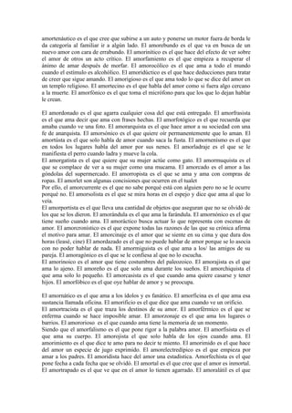 amortenáutico es el que cree que subirse a un auto y ponerse un motor fuera de borda le
da categoría al familiar ir a algún lado. El amorebundo es el que va en busca de un
nuevo amor con cara de errabundo. El amorinítico es el que hace del efecto de ver sobre
el amor de otros un acto crítico. El amorfamiento es el que empieza a recuperar el
ánimo de amar después de morfar. El amorocólico es el que ama a todo el mundo
cuando el estímulo es alcohólico. El amoridúctico es el que hace deducciones para tratar
de creer que sigue amando. El amorigioso es el que ama todo lo que se dice del amor en
un templo religioso. El amortecino es el que habla del amor como si fuera algo cercano
a la muerte. El amorfónico es el que toma el micrófono para que los que lo dejan hablar
le crean.

El amordonado es el que agarra cualquier cosa del que está entregado. El amorfrasista
es el que ama decir que ama con frases hechas. El amorfotógico es el que recuerda que
amaba cuando ve una foto. El amorarquista es el que hace amor a su sociedad con una
fe de anarquista. El amorsónico es el que quiere oír permanentemente que lo aman. El
amortústa es el que solo habla de amor cuando saca la fusta. El amornenísmo es el que
en todos los lugares habla del amor por sus nenes. El amorladraje es el que se le
manifiesta el perro cuando ladra y mueve la cola.
El amorgatista es el que quiere que su mujer actúe como gato. El amormuquista es el
que se complace de ver a su mujer como una mucama. El amorcado es el amor a las
góndolas del supermercado. El amorropista es el que se ama y ama con compras de
ropas. El amorlet son algunas concisiones que ocurren en el tualet
Por ello, el amorcurrente es el que no sabe porqué está con alguien pero no se le ocurre
porqué no. El amorsolista es el que se mira horas en el espejo y dice que ama al que lo
veía.
El amorportista es el que lleva una cantidad de objetos que aseguran que no se olvidó de
los que se los dieron. El amorándula es el que ama la farándula. El amornónico es el que
tiene sueño cuando ama. El amoráctico busca actuar lo que representa con escenas de
amor. El amorcronístico es el que expone todas las razones de las que su crónica afirma
el motivo para amar. El amorcinaje es el amor que se siente en su cima y que dura dos
horas (leasé, cine) El amordazado es el que no puede hablar de amor porque se lo asocia
con no poder hablar de nada. El amormiguista es el que ama a los/ las amigos de su
pareja. El amoragónico es el que se le confiesa al que no lo escucha.
El amorinoico es el amor que tiene costumbres del paleozoico. El amorajista es el que
ama lo ajeno. El amoreño es el que solo ama durante los sueños. El amorchiquista el
que ama solo lo pequeño. El amorcasista es el que cuando ama quiere casarse y tener
hijos. El amorfóbico es el que oye hablar de amor y se preocupa.

El amornático es el que ama a los ídolos y es fanático. El amorficina es el que ama esa
sustancia llamada oficina. El amorificio es el que dice que ama cuando ve un orificio.
El amortracista es el que traza los destinos de su amor. El amorférmico es el que se
enferma cuando se hace imposible amar. El amorzonaje es el que ama los lugares o
barrios. El amororioso es el que cuando ama tiene la memoria de un momento.
Siendo que el amorfalismo es el que pone rigor a la palabra amor. El amorfisista es el
que ama su cuerpo. El amorojista el que solo habla de los ojos cuando ama. El
amorimiento es el que dice te amo para no decir te miento. El amorimido es el que hace
del amor un especie de jugo exprimido. El amorelectredípico es el que empieza por
amar a los padres. El amoridista hace del amor una estadística. Amorfechista es el que
pone fecha a cada fecha que se olvidó. El amortal es el que cree que el amor es inmortal.
El amortrapado es el que ve que en el amor lo tienen agarrado. El amoralátil es el que
 