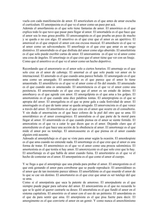 vuela con cada manifestación de amor. El amorículum es el que antes de amar escucha
el currículum. El amorpasista es el que ve el amor como un paso por acá.
Además el amorfansista es el que solo tiene fantasías de amor. El amorórico es el que
explica todo lo que tuvo que pasar para llegar al amor. El amortadela es el que hace que
el amor sea lo mas grasa posible. El amorcanapista es el que prueba un poco de mucho
y se queda o no con algo. El amortivo es el que cree que el amor es un aperitivo. El
amorsical es el que empezó el amor con esa excusa musical. El amorducto es el que ve
al amor como un salvoconducto. El amorlinaje es el que cree que amar es un rasgo
distintivo. El amorrubido es el que disfruta del amor como algo aburrido. El amorletrista
es el que solo puede escribir cartas de amor. El amorsantista es el que ve al amor como
una cosa de ángeles. El amorinaje es el que cree que el amor tiene que ver con un linaje.
Como que el amortivo es el que ve el amor como un hecho deportivo.

Recordando que el amororario es el amor solo a ciertos horarios. El amornaje es el que
solo cree en el amor de cabotaje. El amornal es el que solo puede ver amor en lo
internacional. El amorudo es el que cuando ama parece boludo. El amorargado es el que
ama como un amargado. El amorestrado es el que parece que el amor lo tiene
amaestrado. El amordiluvio es el que ve al amor como el fin del mundo. El amorazado
es el que cuando ama es amenazado. El amornitencia es el que ve el amor como una
penitencia. El amornestado es el que cree que el amor es un estado de ánimo. El
amorheavy es el que agrede con amor. El amorgolpista es el que ama a los golpes. El
amortontista es el que cuando ama dice palabras tontas. El amorpropista es el que se
apropia del amor. El amorgalista es el que se pone gala a cada festividad de amor. El
amorrugado es el que de tanto amar se queda arrugado. El amorvencista es el que vence
a través del amor. El amortitorio es el que cree en el amor que ocurre en el consultorio.
Y sin duda el amorracista es el que hace colores de la piel del otro que se ama. El
amoridónico es el amor cosmogónico. El amoralista es el que parte de la moral para
llegar al amor. El amorronído es el que cuando piensa en el amor se siente fornido. El
amorcatista es el que va a catar lo que dicen que es el amor. Dejando claro que el
amorediente es el que hace una acción de la obediencia al amor. El amortonaje es el que
mide el amor por su tonelaje. El amorcausente es el que piensa en el amor cuando
alguien está ausente.
Adosado al amorpilchaje es el que se viste para amar según la ocasión. El amordespiste
es el que ama cuando no entiende nada. El amortrataje es el que cree que el amor es una
forma de tratar. El amormónico es el que ve el amor como una proeza salomónica. El
amortestista es el que testéa si hay amor. El amorcreyeste es el que solo cree que lo hay.
El amorfumaje es el que habla de amor cuando fuma. El amortestário es el que ve el
hecho de contestar en el amor. El amorpanísta es el que come el amor al cuerpo.

Y se llega a que el amorpitaje que una pitada para probar el amor. El amorgestista es el
que está gestando el amor para corroborar que se puede reproducir. El amorsidóneo es
el amor que de tan insistente parece idóneo. El amorfallénte es el que muerde el amor de
lo que se cae sin destino. El amortutorio es el que cree que amar es ser tutelaje del que
se ama.
Como si el amorpatista que saca la patente de amoroso. El amorpudente es el que
siempre puede pagar para salvarse del amor. El amorcastrista es el que no recuerda lo
que se le quitó al querer castrarle su deseo. El amortalista es el que fundó el amor en el
sistema capitalista. El amorório es el amor con el uso de un petitorio. El amordatista es
el que da para sentir que ama. El amorpisista es el que pisa fuerte para decir. El
amorgimento es el que convierte el amor en un gemir. Y como nunca el amorchimísmo
 