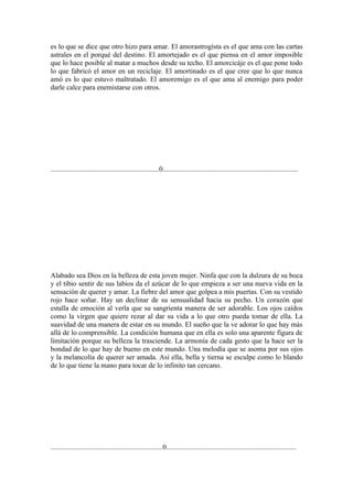 es lo que se dice que otro hizo para amar. El amorastrogísta es el que ama con las cartas
astrales en el porqué del destino. El amortejado es el que piensa en el amor imposible
que lo hace posible al matar a muchos desde su techo. El amorcicáje es el que pone todo
lo que fabricó el amor en un reciclaje. El amortinado es el que cree que lo que nunca
amó es lo que estuvo maltratado. El amoremigo es el que ama al enemigo para poder
darle calce para enemistarse con otros.




.............................................................0............................................................................




Alabado sea Dios en la belleza de esta joven mujer. Ninfa que con la dulzura de su boca
y el tibio sentir de sus labios da el azúcar de lo que empieza a ser una nueva vida en la
sensación de querer y amar. La fiebre del amor que golpea a mis puertas. Con su vestido
rojo hace soñar. Hay un declinar de su sensualidad hacia su pecho. Un corazón que
estalla de emoción al verla que su sangrienta manera de ser adorable. Los ojos caídos
como la virgen que quiere rezar al dar su vida a lo que otro pueda tomar de ella. La
suavidad de una manera de estar en su mundo. El sueño que la ve adorar lo que hay más
allá de lo comprensible. La condición humana que en ella es solo una aparente figura de
limitación porque su belleza la trasciende. La armonía de cada gesto que la hace ser la
bondad de lo que hay de bueno en este mundo. Una melodía que se asoma por sus ojos
y la melancolía de querer ser amada. Así ella, bella y tierna se esculpe como lo blando
de lo que tiene la mano para tocar de lo infinito tan cercano.




...............................................................0.........................................................................
 
