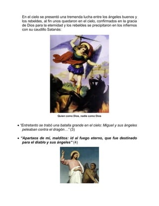En el cielo se presentó una tremenda lucha entre los ángeles buenos y
los rebeldes, al fin unos quedaron en el cielo, confirmados en la gracia
de Dios para la eternidad y los rebeldes se precipitaron en los infiernos
con su caudillo Satanás:
Quien como Dios, nadie como Dios
 “Entretanto se trabó una batalla grande en el cielo: Miguel y sus ángeles
peleaban contra el dragón…” (3)
 “Apartaos de mí, malditos: id al fuego eterno, que fue destinado
para el diablo y sus ángeles” (4)
 