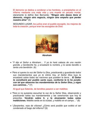 El demonio se dedica a condenar a los hombres, a precipitarlos en el
infierno mediante una mala vida y una muerte en pecado mortal,
claramente lo define San Bernardo: “Ningún otro deseo tiene el
demonio, ningún otro negocio, ningún otro empeño que perder
nuestra alma” (5)
SEGUNDO LUGAR, los judíos eran el pueblo escogido, los mejores de
toda la creación, porque eran los escogidos de Dios:
Abraham
 “Y dijo el Señor a Abraham… Y yo te haré cabeza de una nación
grande, y bendecirte he, y ensalzaré tu nombre, y tú serás bendito o
serás una bendición. (6)
 “Pero si oyeres la voz del Señor tu Dios, practicando y guardando todos
sus mandamientos que yo te intimo hoy, el Señor Dios tuyo te
ensalzará sobre todas las naciones que pueblen la tierra… El Señor
te constituirá por pueblo santo suyo, conforme te lo ha jurado;
con tal que observes los mandamientos de tu Señor Dios, y sigas
sus caminos...” (7)
Al igual que Satanás, de benditos pasaron a ser malditos:
 “Pero si no quisieres escuchar la voz de tu Señor Dios, observando y
practicando todos tus mandamientos y las ceremonias que hoy te
prescribo. Vendrán sobre ti, y te alcanzarán todas estas
maldiciones. Maldito serás en la ciudad, y maldito en el campo…” (8)
 “¡Serpientes, raza de víboras! ¿Cómo será posible que evitéis el ser
condenado al fuego del infierno? (9)
 