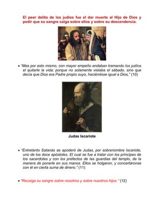 El peor delito de los judíos fue el dar muerte al Hijo de Dios y
pedir que su sangre caiga sobre ellos y sobre su descendencia.
 “Mas por esto mismo, con mayor empeño andaban tramando los judíos
el quitarle la vida; porque no solamente violaba el sábado, sino que
decía que Dios era Padre propio suyo, haciéndose igual a Dios,” (10)
Judas Iscariote
 “Entretanto Satanás se apoderó de Judas, por sobrenombre Iscariote,
uno de los doce apóstoles. El cual se fue a tratar con los príncipes de
los sacerdotes y con los prefectos de las guardias del templo, de la
manera de ponerle en sus manos. Ellos se holgaron, y concertáronse
con él en cierta suma de dinero.” (11)
 “Recaiga su sangre sobre nosotros y sobre nuestros hijos.” (12)
 