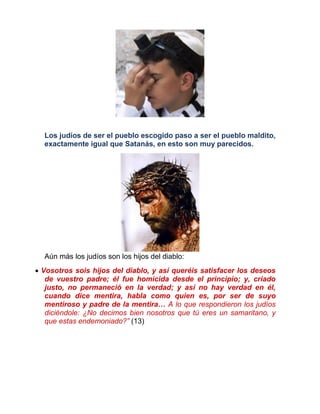 Los judíos de ser el pueblo escogido paso a ser el pueblo maldito,
exactamente igual que Satanás, en esto son muy parecidos.
Aún más los judíos son los hijos del diablo:
 Vosotros sois hijos del diablo, y así queréis satisfacer los deseos
de vuestro padre; él fue homicida desde el principio; y, criado
justo, no permaneció en la verdad; y así no hay verdad en él,
cuando dice mentira, habla como quien es, por ser de suyo
mentiroso y padre de la mentira… A lo que respondieron los judíos
diciéndole: ¿No decimos bien nosotros que tú eres un samaritano, y
que estas endemoniado?” (13)
 