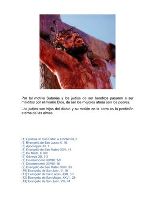 Por tal motivo Satanás y los judíos de ser benditos pasaron a ser
malditos por el mismo Dios, de ser los mejores ahora son los peores.
Los judíos son hijos del diablo y su misión en la tierra es la perdición
eterna de las almas.
(1) Epístola de San Pablo a Timoteo III, 6
(2) Evangelio de San Lucas X, 18
(3) Apocalipsis XII, 7
(4) Evangelio de San Mateo XXV, 41
(5) De Medit. C XIII
(6) Génesis XII, 1-3
(7) Deuteronomio XXVIII, 1-9
(8) Deuteronomio XXVIII, 15
(9) Evangelio de San Mateo XXIII, 33
(10) Evangelio de San Juan, V, 18
(11) Evangelio de San Lucas, XXII, 3-5
(12) Evangelio de San Mateo, XXVII, 25
(13) Evangelio de San Juan, VIII, 44
 