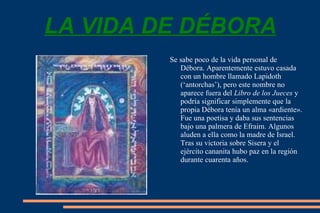 LA VIDA DE DÉBORA Se sabe poco de la vida personal de Débora. Aparentemente estuvo casada con un hombre llamado Lapidoth (‘antorchas’), pero este nombre no aparece fuera del  Libro de los Jueces  y podría significar simplemente que la propia Débora tenía un alma «ardiente». Fue una poetisa y daba sus sentencias bajo una palmera de Efraim. Algunos aluden a ella como la madre de Israel. Tras su victoria sobre Sisera y el ejército cananita hubo paz en la región durante cuarenta años. 