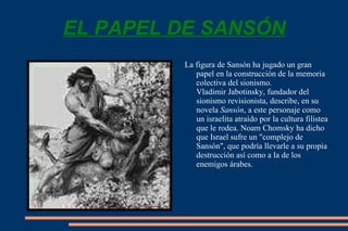 EL PAPEL DE SANSÓN La figura de Sansón ha jugado un gran papel en la construcción de la memoria colectiva del  sionismo .  Vladimir Jabotinsky , fundador del  sionismo revisionista , describe, en su novela  Sansón , a este personaje como un israelita atraído por la cultura filistea que le rodea.  Noam Chomsky  ha dicho que Israel sufre un "complejo de Sansón", que podría llevarle a su propia destrucción así como a la de los enemigos árabes.  