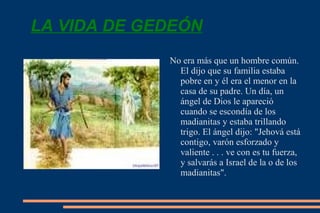 LA VIDA DE GEDEÓN No era más que un hombre común. El dijo que su familia estaba pobre en y él era el menor en la casa de su padre. Un día, un ángel de Dios le apareció cuando se escondía de los madianitas y estaba trillando trigo. El ángel dijo: "Jehová está contigo, varón esforzado y valiente  . . .  ve con es tu fuerza, y salvarás a Israel de la o de los madianitas". 