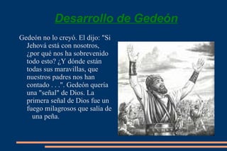 Desarrollo de Gedeón Gedeón no lo creyó. El dijo: "Si Jehová está con nosotros, ¿por qué nos ha sobrevenido todo esto? ¿Y dónde están todas sus maravillas, que nuestros padres nos han contado . . .". Gedeón quería una "señal" de Dios.  La primera señal de Dios fue un fuego milagrosos que salía de  una peña. 