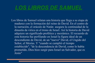LOS LIBROS DE SAMUEL Los libros de Samuel relatan una historia que llega a su etapa de madurez con la formación del reino de David. En el centro de la narración, el oráculo de Natán  asegura la continuidad de la dinastía da vírica en el trono de Israel. Así la historia de David adquiere un significado profético y mesiánico. El recuerdo de esta historia fue perfilando en Israel la figura ideal de un descendiente de David, de un "nuevo" David, el Ungido del Señor, el Mesías. Y "cuando se cumplió el tiempo establecido", "de la descendencia de David, como lo había prometido, Dios hizo surgir para Israel un Salvador, que es Jesús" 
